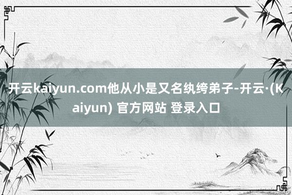 开云kaiyun.com他从小是又名纨绔弟子-开云·(Kaiyun) 官方网站 登录入口