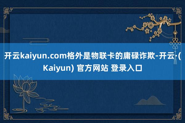 开云kaiyun.com格外是物联卡的庸碌诈欺-开云·(Kaiyun) 官方网站 登录入口