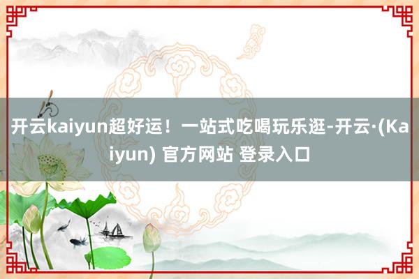 开云kaiyun超好运！一站式吃喝玩乐逛-开云·(Kaiyun) 官方网站 登录入口