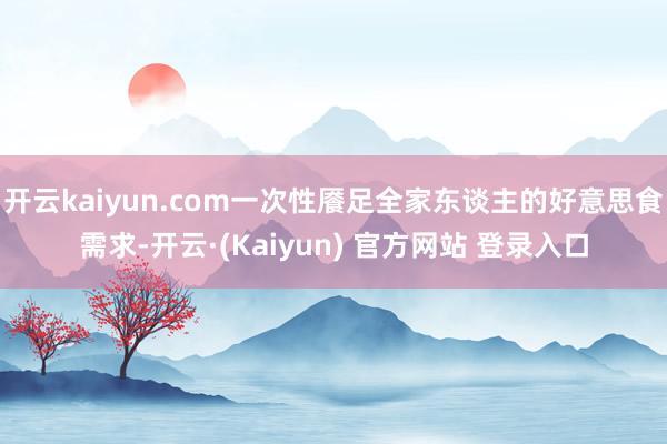 开云kaiyun.com一次性餍足全家东谈主的好意思食需求-开云·(Kaiyun) 官方网站 登录入口