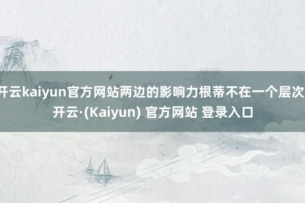 开云kaiyun官方网站两边的影响力根蒂不在一个层次-开云·(Kaiyun) 官方网站 登录入口