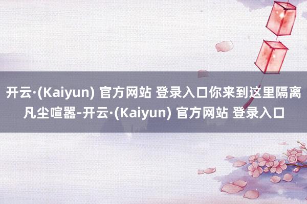 开云·(Kaiyun) 官方网站 登录入口你来到这里隔离凡尘喧嚣-开云·(Kaiyun) 官方网站 登录入口