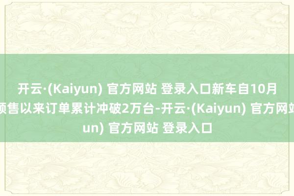 开云·(Kaiyun) 官方网站 登录入口新车自10月25日开启预售以来订单累计冲破2万台-开云·(Kaiyun) 官方网站 登录入口