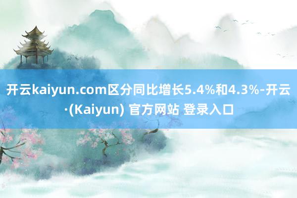 开云kaiyun.com区分同比增长5.4%和4.3%-开云·(Kaiyun) 官方网站 登录入口