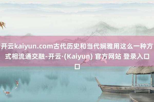 开云kaiyun.com古代历史和当代娴雅用这么一种方式相流通交融-开云·(Kaiyun) 官方网站 登录入口