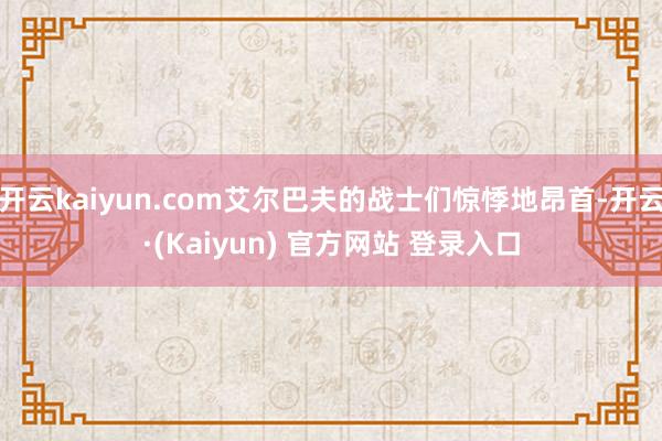 开云kaiyun.com艾尔巴夫的战士们惊悸地昂首-开云·(Kaiyun) 官方网站 登录入口