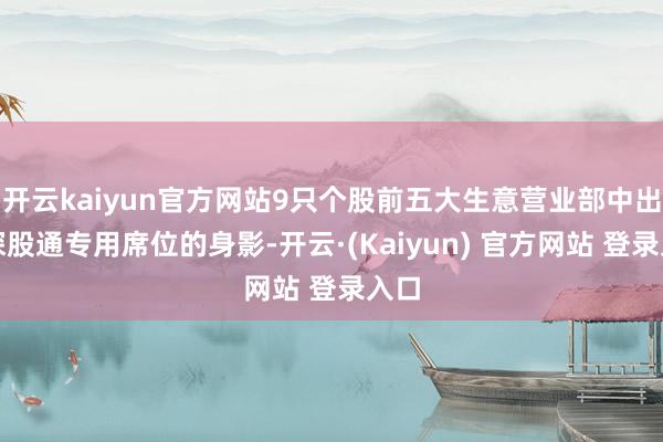 开云kaiyun官方网站9只个股前五大生意营业部中出现深股通专用席位的身影-开云·(Kaiyun) 官方网站 登录入口