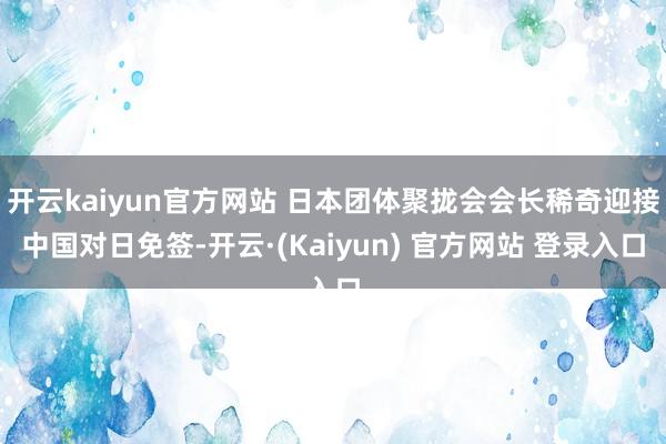 开云kaiyun官方网站 日本团体聚拢会会长稀奇迎接中国对日免签-开云·(Kaiyun) 官方网站 登录入口