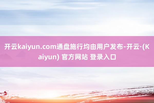 开云kaiyun.com通盘施行均由用户发布-开云·(Kaiyun) 官方网站 登录入口