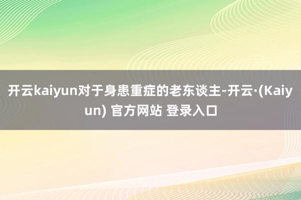 开云kaiyun对于身患重症的老东谈主-开云·(Kaiyun) 官方网站 登录入口