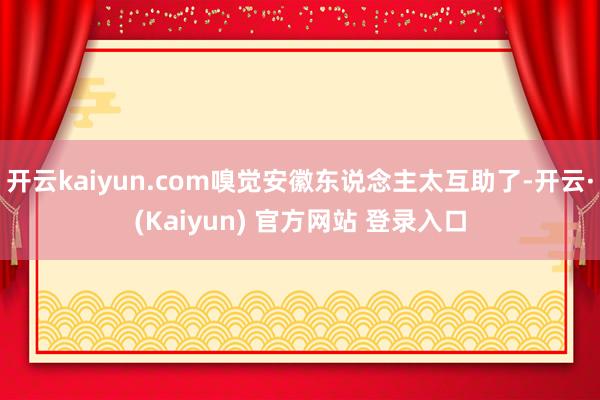 开云kaiyun.com嗅觉安徽东说念主太互助了-开云·(Kaiyun) 官方网站 登录入口