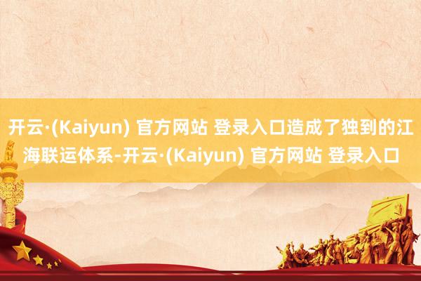 开云·(Kaiyun) 官方网站 登录入口造成了独到的江海联运体系-开云·(Kaiyun) 官方网站 登录入口