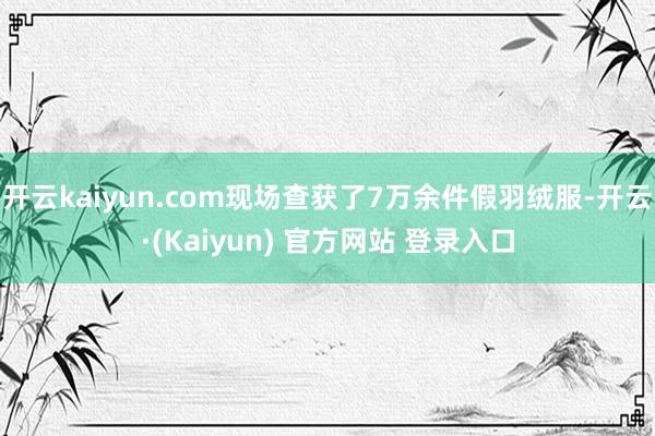 开云kaiyun.com现场查获了7万余件假羽绒服-开云·(Kaiyun) 官方网站 登录入口