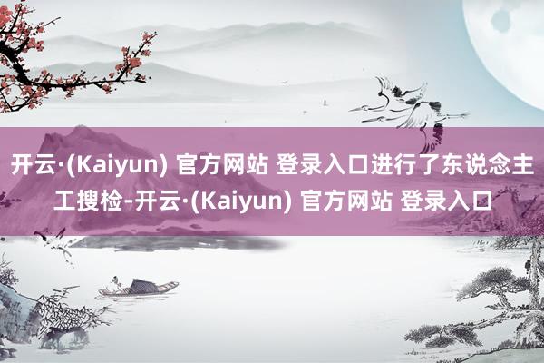 开云·(Kaiyun) 官方网站 登录入口进行了东说念主工搜检-开云·(Kaiyun) 官方网站 登录入口