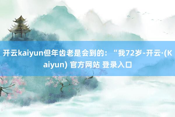 开云kaiyun但年齿老是会到的：“我72岁-开云·(Kaiyun) 官方网站 登录入口