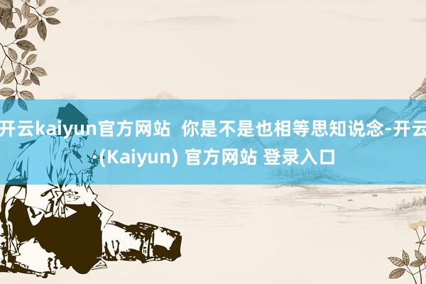 开云kaiyun官方网站  你是不是也相等思知说念-开云·(Kaiyun) 官方网站 登录入口