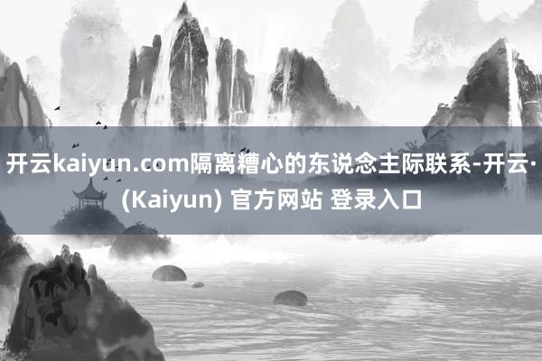 开云kaiyun.com隔离糟心的东说念主际联系-开云·(Kaiyun) 官方网站 登录入口