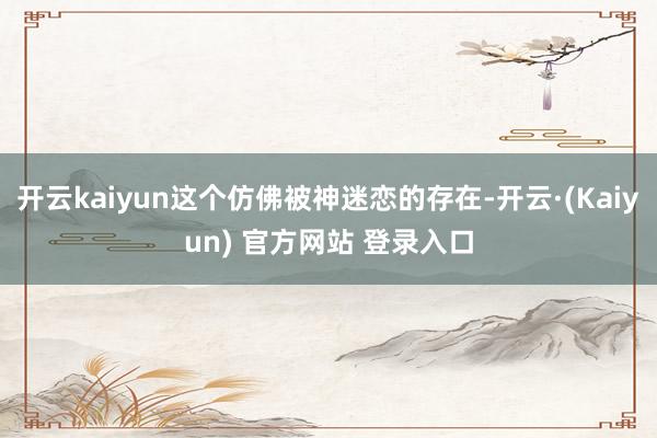 开云kaiyun这个仿佛被神迷恋的存在-开云·(Kaiyun) 官方网站 登录入口
