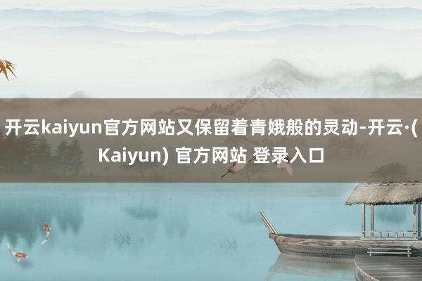 开云kaiyun官方网站又保留着青娥般的灵动-开云·(Kaiyun) 官方网站 登录入口