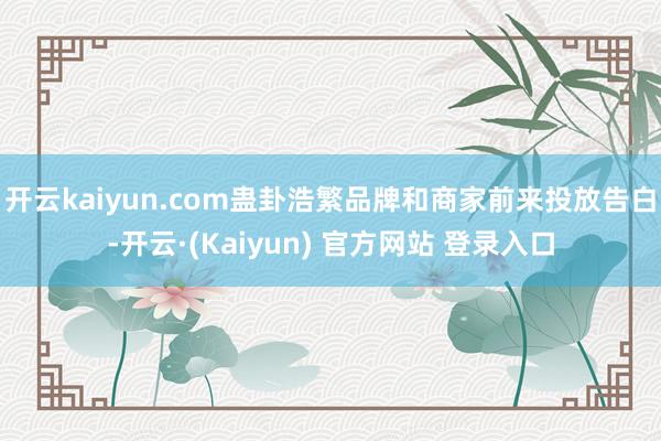 开云kaiyun.com蛊卦浩繁品牌和商家前来投放告白-开云·(Kaiyun) 官方网站 登录入口