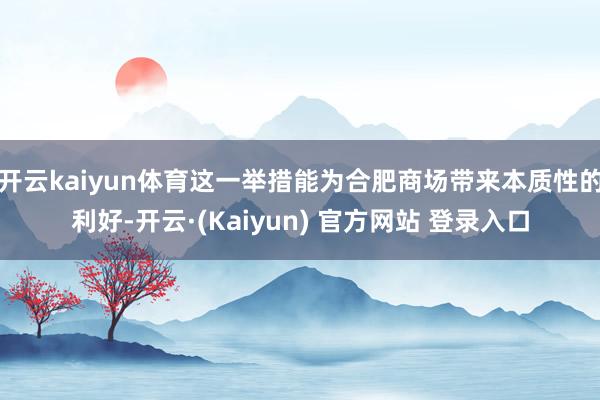 开云kaiyun体育这一举措能为合肥商场带来本质性的利好-开云·(Kaiyun) 官方网站 登录入口