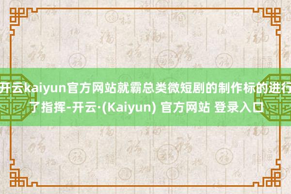 开云kaiyun官方网站就霸总类微短剧的制作标的进行了指挥-开云·(Kaiyun) 官方网站 登录入口