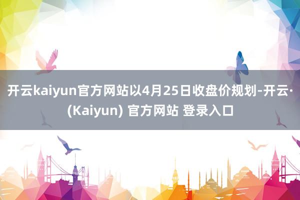 开云kaiyun官方网站　　以4月25日收盘价规划-开云·(Kaiyun) 官方网站 登录入口