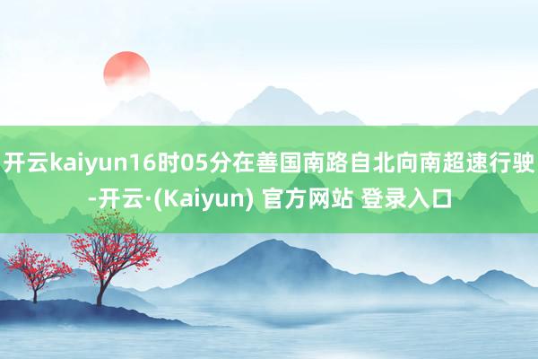 开云kaiyun16时05分在善国南路自北向南超速行驶-开云·(Kaiyun) 官方网站 登录入口