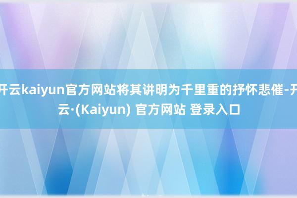 开云kaiyun官方网站将其讲明为千里重的抒怀悲催-开云·(Kaiyun) 官方网站 登录入口