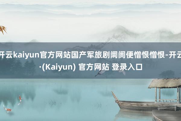 开云kaiyun官方网站国产军旅剧阛阓便憎恨憎恨-开云·(Kaiyun) 官方网站 登录入口