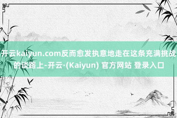 开云kaiyun.com反而愈发执意地走在这条充满挑战的谈路上-开云·(Kaiyun) 官方网站 登录入口