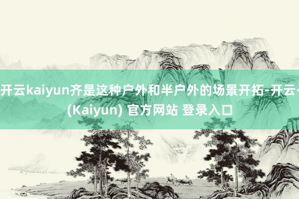 开云kaiyun齐是这种户外和半户外的场景开拓-开云·(Kaiyun) 官方网站 登录入口