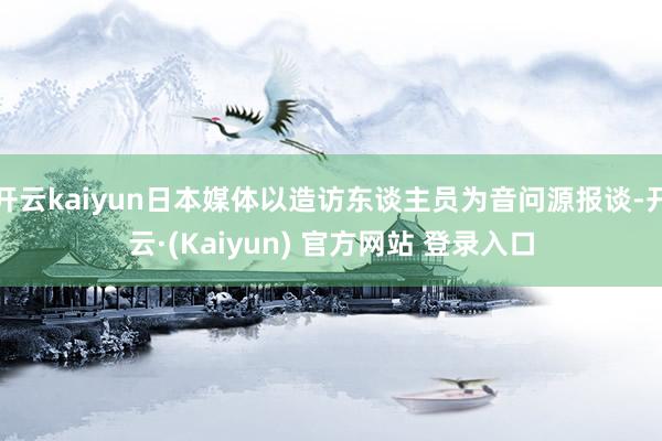 开云kaiyun日本媒体以造访东谈主员为音问源报谈-开云·(Kaiyun) 官方网站 登录入口