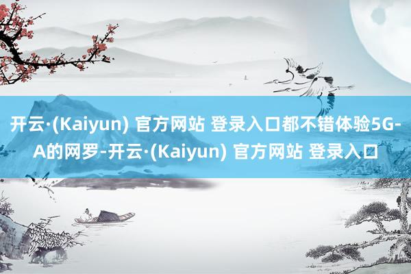 开云·(Kaiyun) 官方网站 登录入口都不错体验5G-A的网罗-开云·(Kaiyun) 官方网站 登录入口