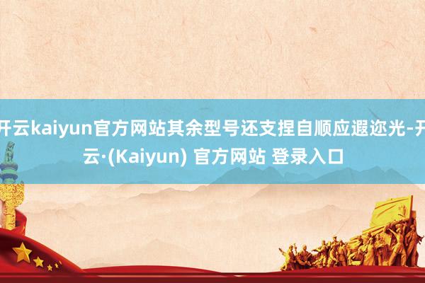 开云kaiyun官方网站其余型号还支捏自顺应遐迩光-开云·(Kaiyun) 官方网站 登录入口