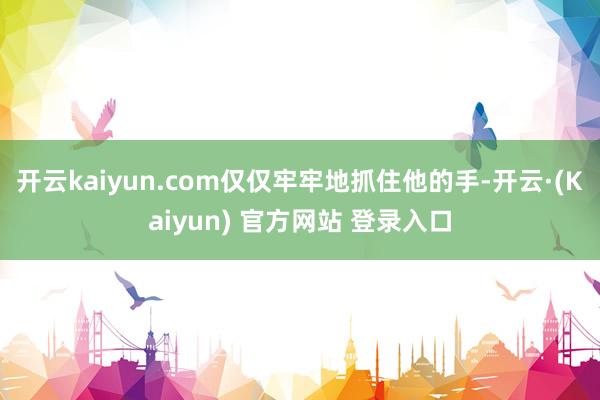 开云kaiyun.com仅仅牢牢地抓住他的手-开云·(Kaiyun) 官方网站 登录入口