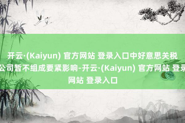 开云·(Kaiyun) 官方网站 登录入口中好意思关税战对公司暂不组成要紧影响-开云·(Kaiyun) 官方网站 登录入口