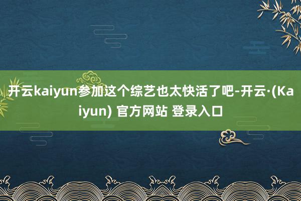 开云kaiyun参加这个综艺也太快活了吧-开云·(Kaiyun) 官方网站 登录入口