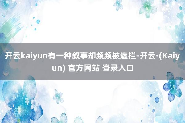 开云kaiyun有一种叙事却频频被遮拦-开云·(Kaiyun) 官方网站 登录入口