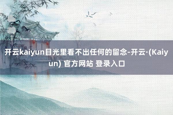 开云kaiyun目光里看不出任何的留念-开云·(Kaiyun) 官方网站 登录入口