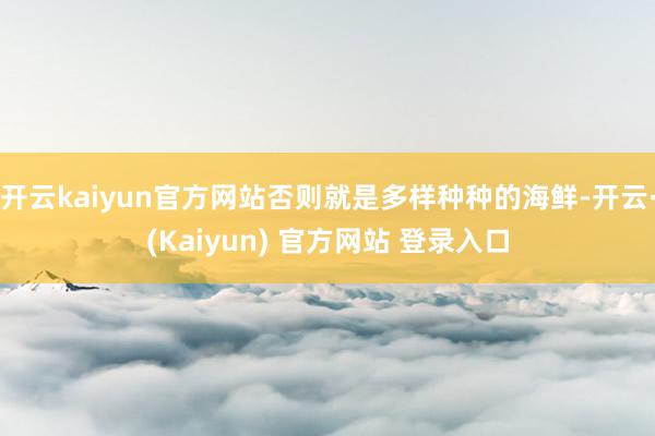 开云kaiyun官方网站否则就是多样种种的海鲜-开云·(Kaiyun) 官方网站 登录入口