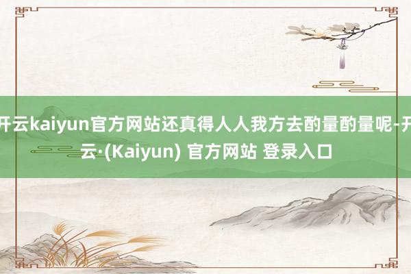 开云kaiyun官方网站还真得人人我方去酌量酌量呢-开云·(Kaiyun) 官方网站 登录入口