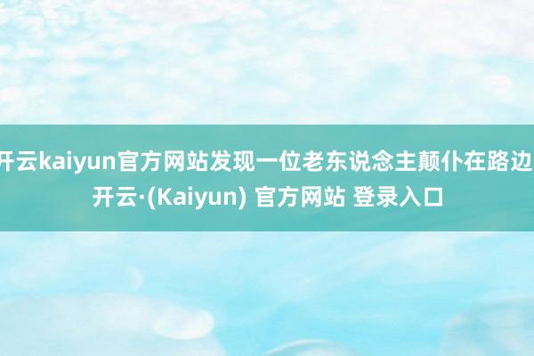 开云kaiyun官方网站发现一位老东说念主颠仆在路边-开云·(Kaiyun) 官方网站 登录入口