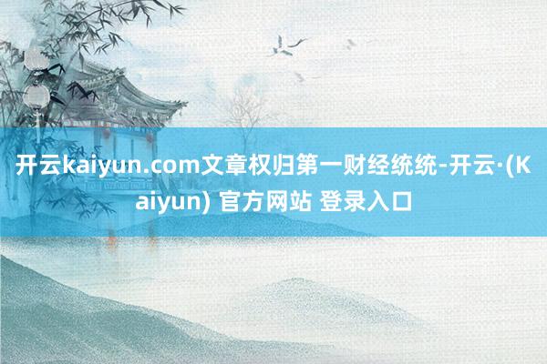 开云kaiyun.com文章权归第一财经统统-开云·(Kaiyun) 官方网站 登录入口