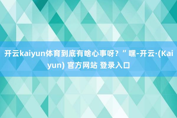 开云kaiyun体育到底有啥心事呀？”嘿-开云·(Kaiyun) 官方网站 登录入口
