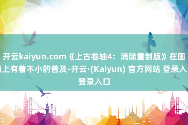 开云kaiyun.com《上古卷轴4：消除重制版》在画面上有着不小的普及-开云·(Kaiyun) 官方网站 登录入口