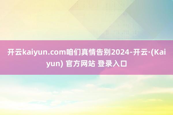 开云kaiyun.com咱们真情告别2024-开云·(Kaiyun) 官方网站 登录入口