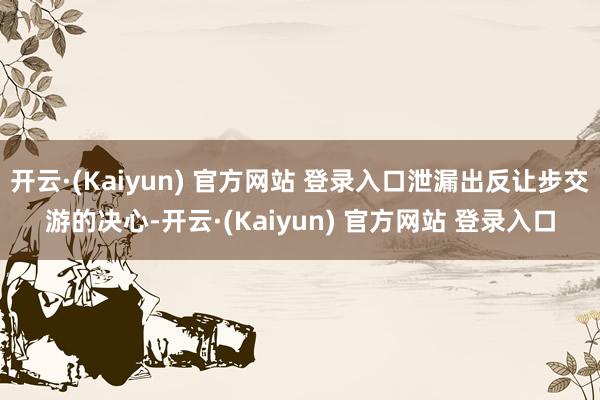 开云·(Kaiyun) 官方网站 登录入口泄漏出反让步交游的决心-开云·(Kaiyun) 官方网站 登录入口