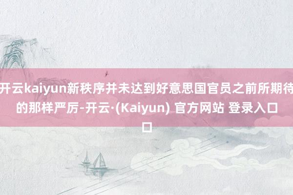 开云kaiyun新秩序并未达到好意思国官员之前所期待的那样严厉-开云·(Kaiyun) 官方网站 登录入口