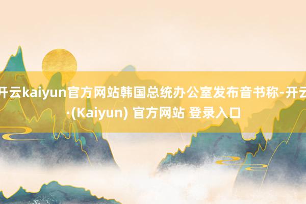 开云kaiyun官方网站韩国总统办公室发布音书称-开云·(Kaiyun) 官方网站 登录入口